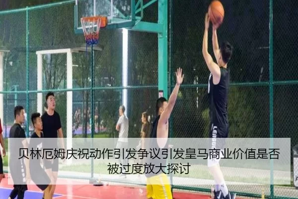 贝林厄姆庆祝动作引发争议引发皇马商业价值是否被过度放大探讨