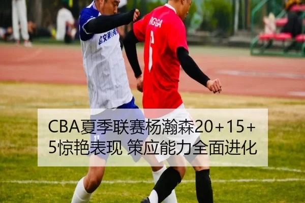 CBA夏季联赛杨瀚森20+15+5惊艳表现 策应能力全面进化